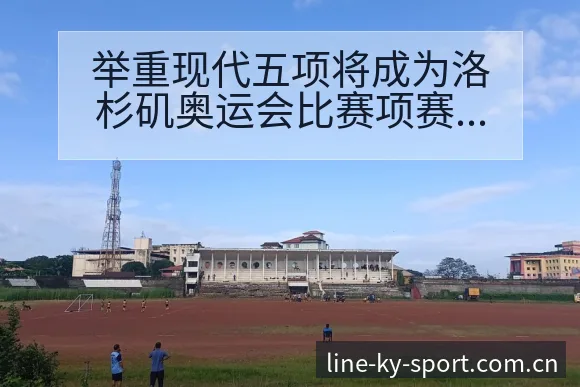 举重现代五项将成为洛杉矶奥运会比赛项赛程节点与看点分析技 - 开云