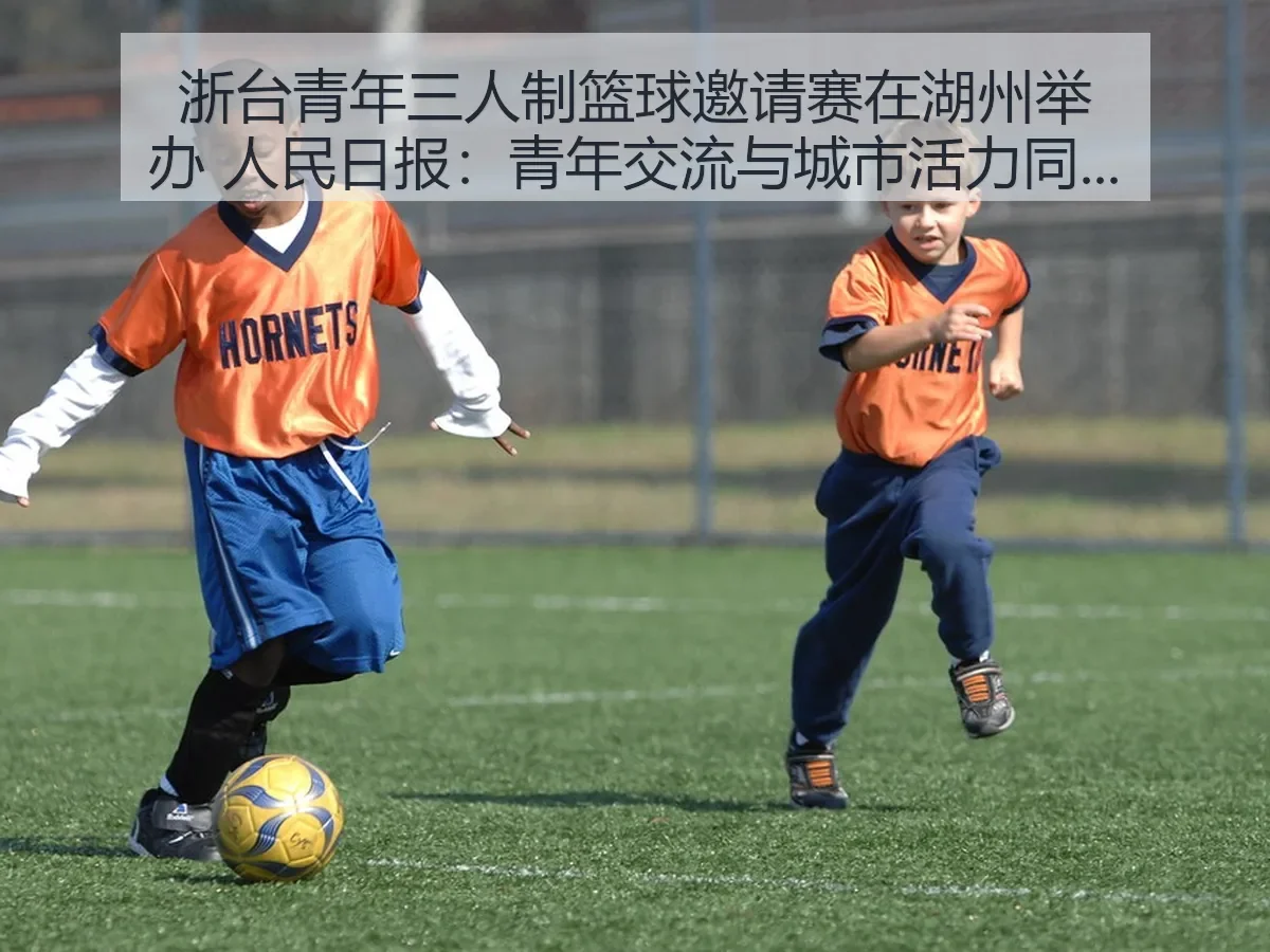 浙台青年三人制篮球邀请赛在湖州举办 人民日报：青年交流与城市活力同频共振